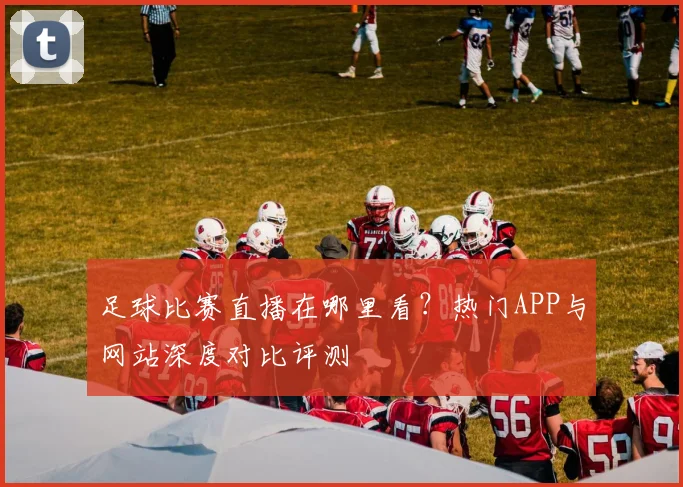 足球比赛直播在哪里看？热门APP与网站深度对比评测