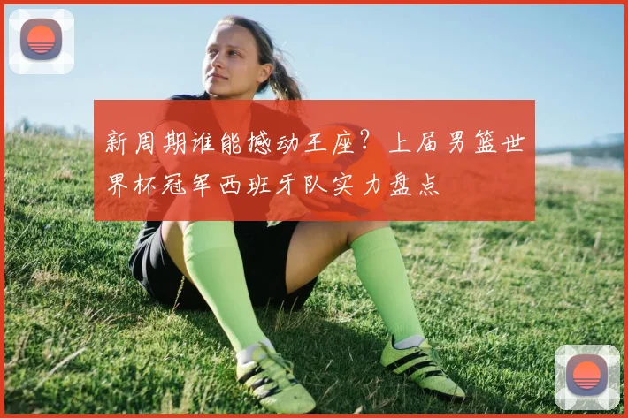 新周期谁能撼动王座？上届男篮世界杯冠军西班牙队实力盘点