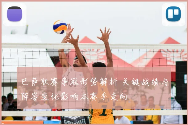 巴萨联赛争冠形势解析 关键战绩与阵容变化影响本赛季走向