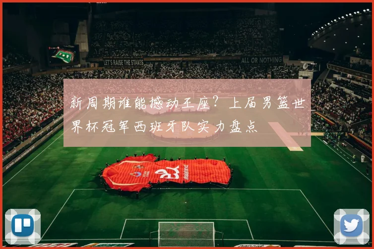 新周期谁能撼动王座？上届男篮世界杯冠军西班牙队实力盘点