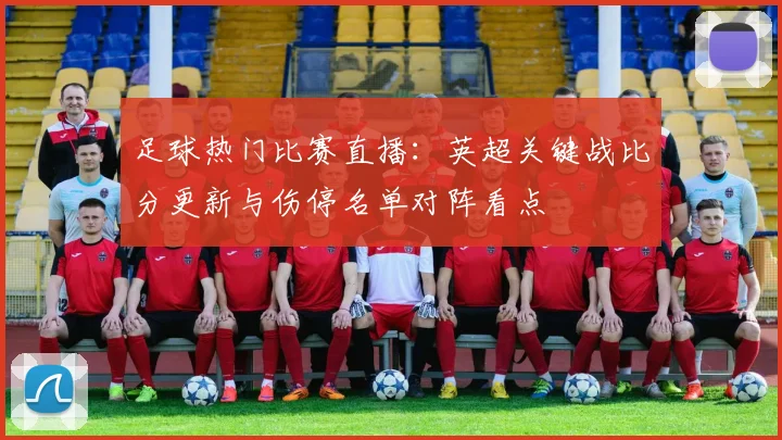 足球热门比赛直播：英超关键战比分更新与伤停名单对阵看点
