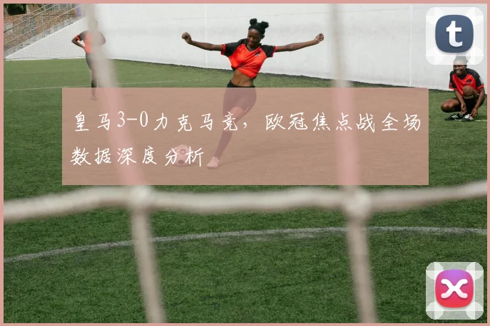皇马3-0力克马竞，欧冠焦点战全场数据深度分析