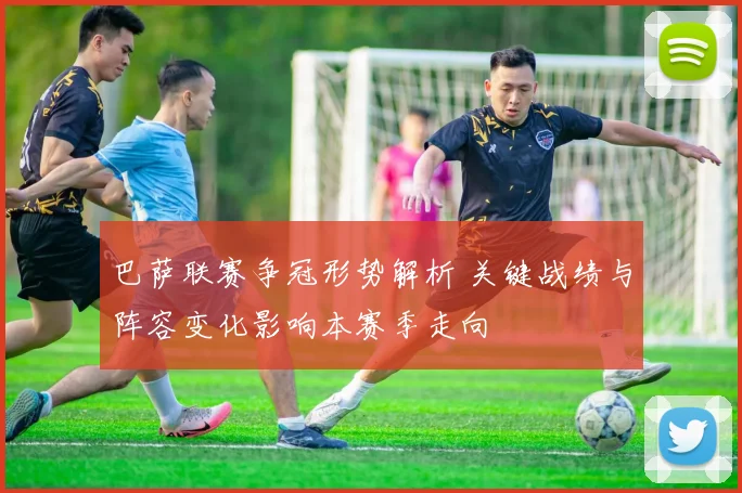 巴萨联赛争冠形势解析 关键战绩与阵容变化影响本赛季走向